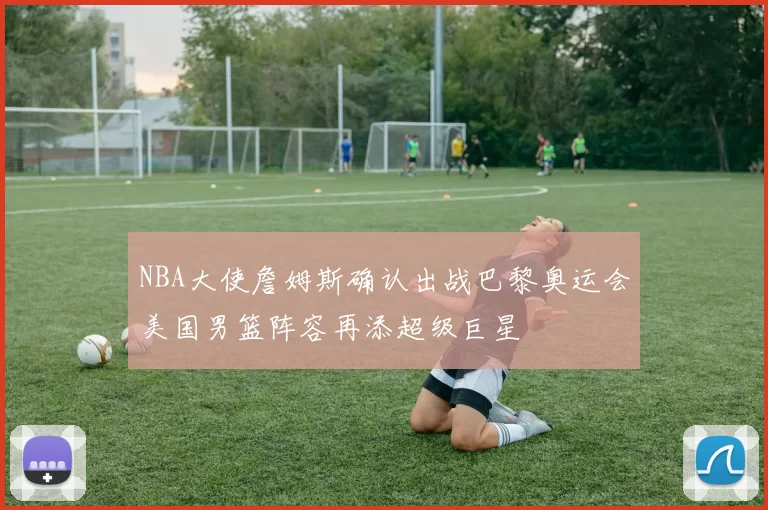 NBA大使詹姆斯确认出战巴黎奥运会美国男篮阵容再添超级巨星
