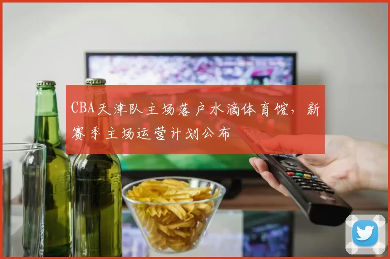 CBA天津队主场落户水滴体育馆，新赛季主场运营计划公布