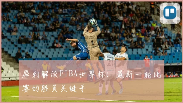 犀利解读FIBA世界杯:最新一轮比赛的胜负关键手