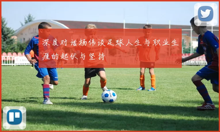 深度对话杨伟谈足球人生与职业生涯的起伏与坚持