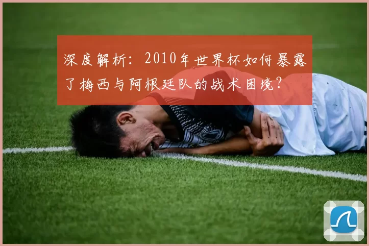 深度解析:2010年世界杯如何暴露了梅西与阿根廷队的战术困境?