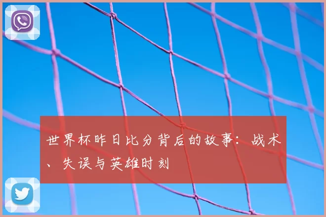 世界杯昨日比分背后的故事:战术、失误与英雄时刻
