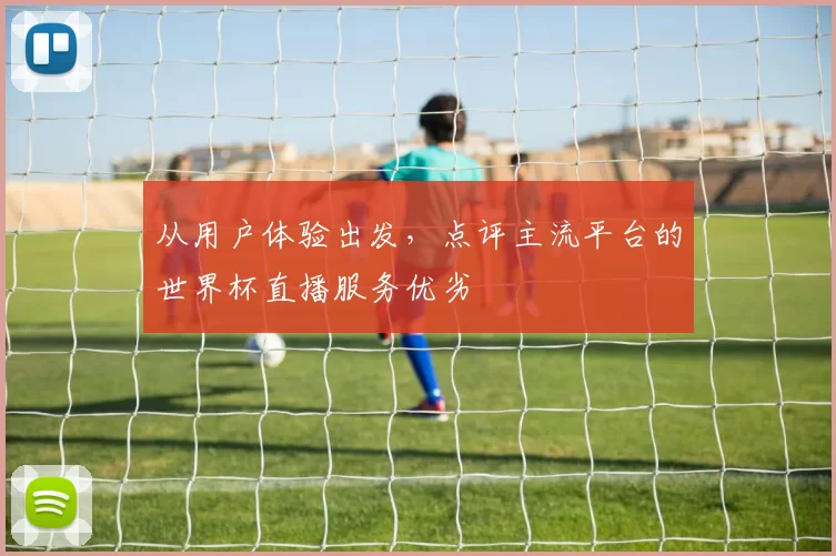 从用户体验出发，点评主流平台的世界杯直播服务优劣