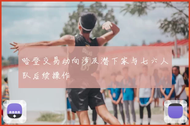 哈登交易动向涉及潜下家与七六人队后续操作