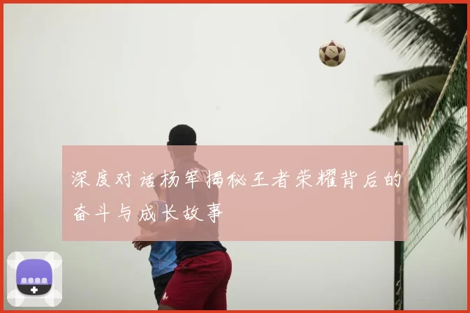 深度对话杨军揭秘王者荣耀背后的奋斗与成长故事