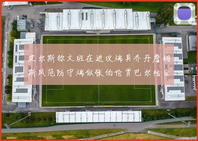 皮尔斯称文班在进攻端具乔丹詹姆斯风范防守端似张伯伦贾巴尔结合