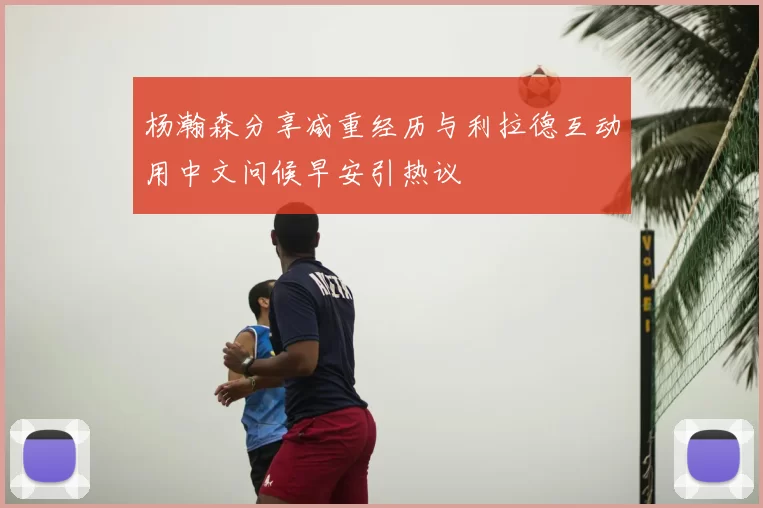 杨瀚森分享减重经历与利拉德互动用中文问候早安引热议