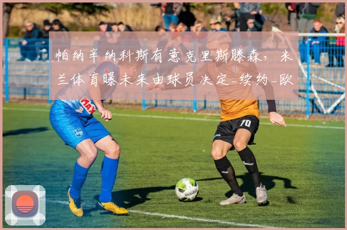 帕纳辛纳科斯有意克里斯滕森，米兰体育曝未来由球员决定_续约_欧冠_国米