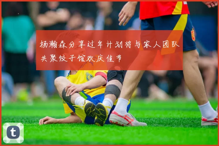 杨瀚森分享过年计划将与家人团队共聚饺子馆欢庆佳节