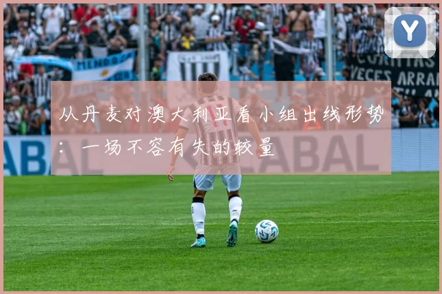 从丹麦对澳大利亚看小组出线形势：一场不容有失的较量