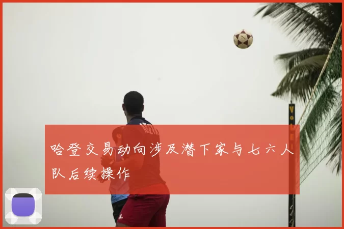 哈登交易动向涉及潜下家与七六人队后续操作
