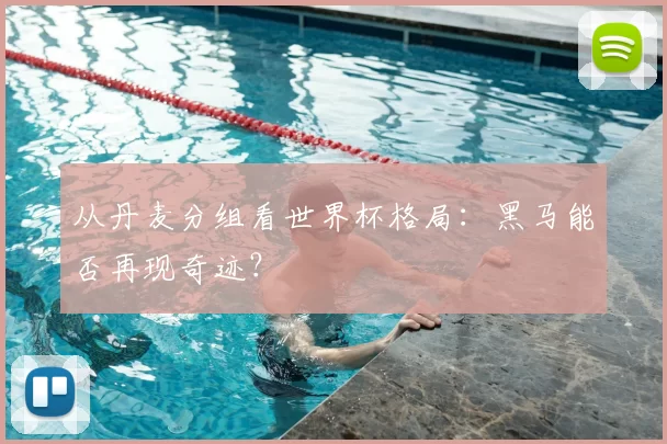 从丹麦分组看世界杯格局:黑马能否再现奇迹?