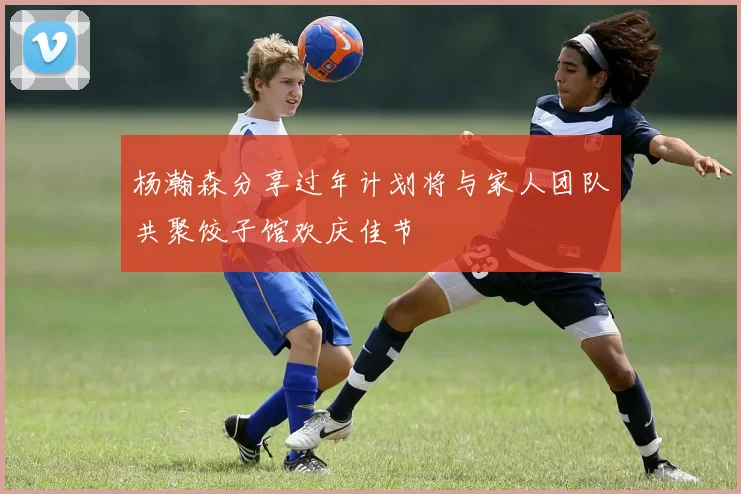 杨瀚森分享过年计划将与家人团队共聚饺子馆欢庆佳节