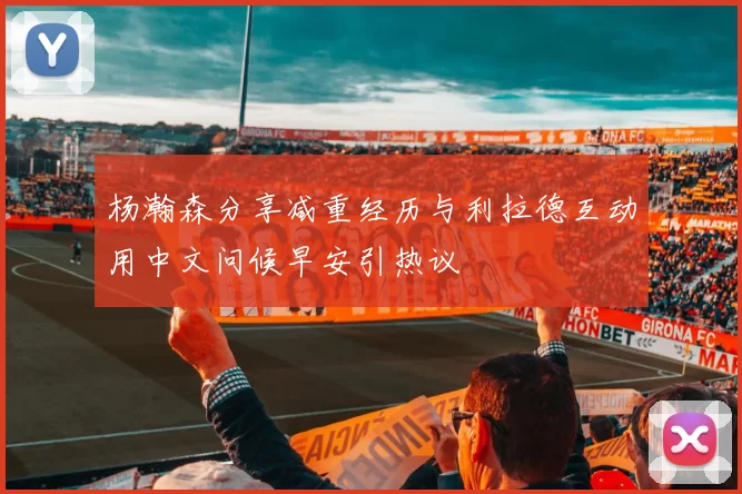 杨瀚森分享减重经历与利拉德互动用中文问候早安引热议