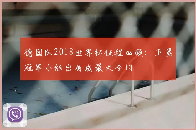德国队2018世界杯征程回顾:卫冕冠军小组出局成最大冷门