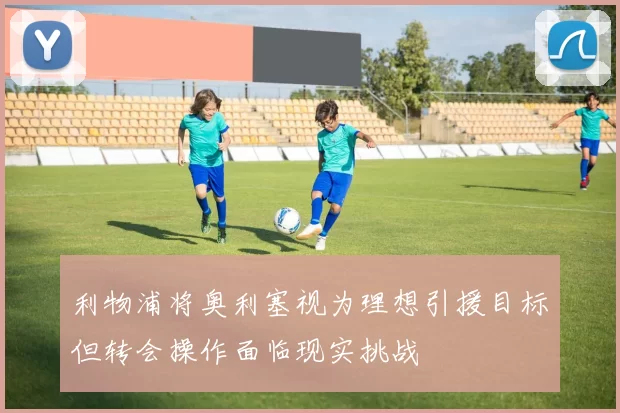 利物浦将奥利塞视为理想引援目标但转会操作面临现实挑战