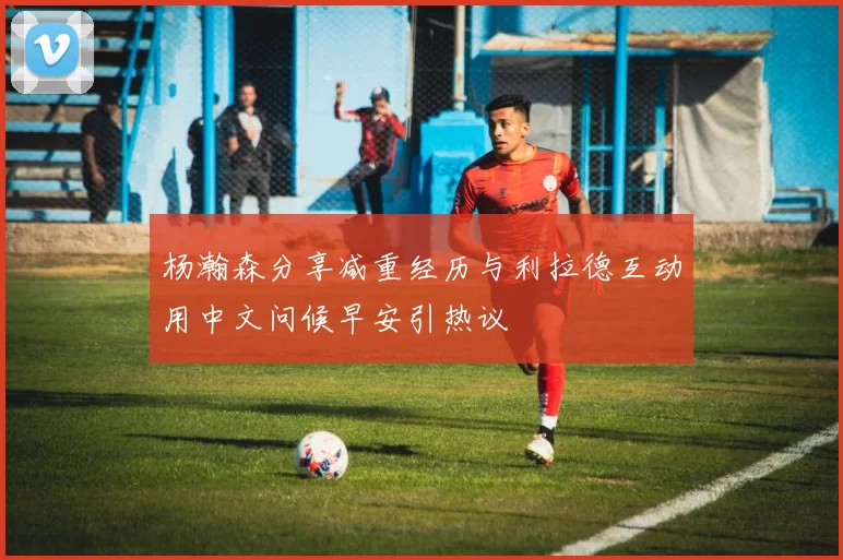 杨瀚森分享减重经历与利拉德互动用中文问候早安引热议