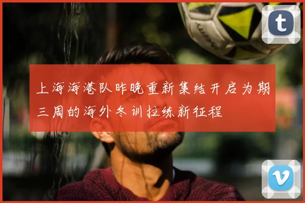 上海海港队昨晚重新集结开启为期三周的海外冬训拉练新征程