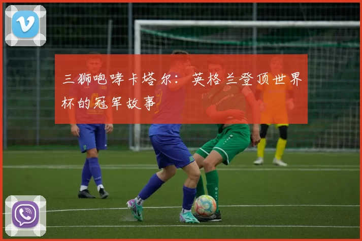 三狮咆哮卡塔尔:英格兰登顶世界杯的冠军故事