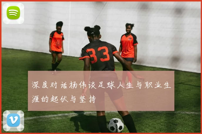 深度对话杨伟谈足球人生与职业生涯的起伏与坚持