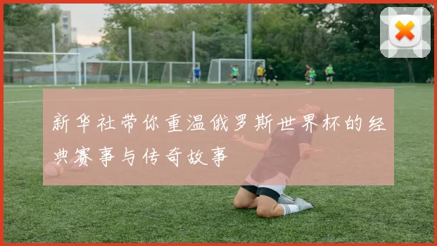 新华社带你重温俄罗斯世界杯的经典赛事与传奇故事