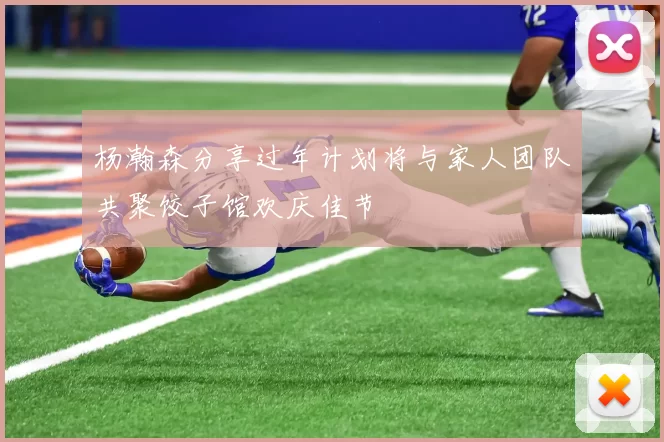 杨瀚森分享过年计划将与家人团队共聚饺子馆欢庆佳节