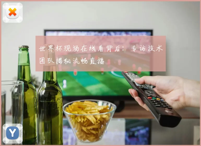 世界杯现场在线看背后:专访技术团队揭秘流畅直播