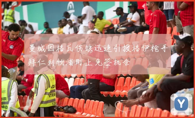 曼城因格瓦伤缺迅速引援格伊枪手拜仁利物浦盯上免签机会