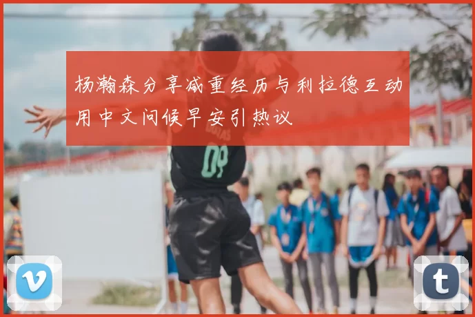 杨瀚森分享减重经历与利拉德互动用中文问候早安引热议