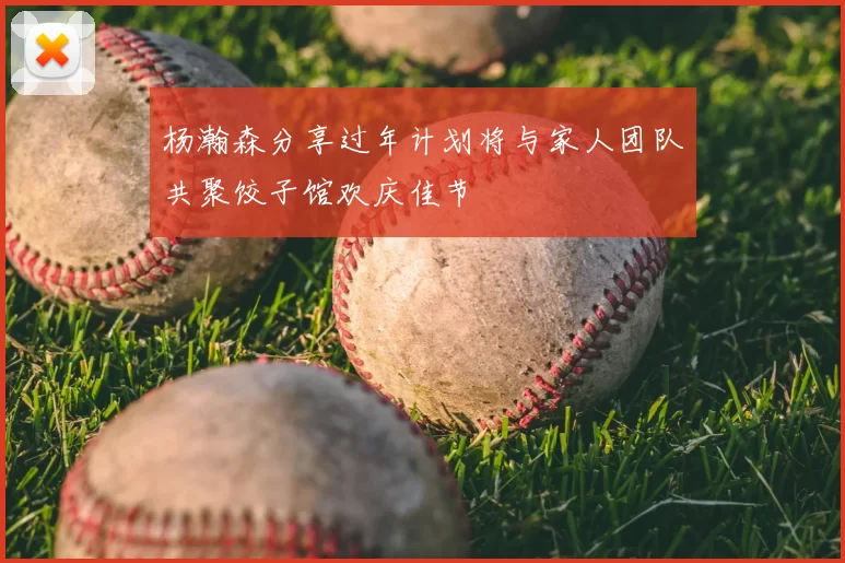 杨瀚森分享过年计划将与家人团队共聚饺子馆欢庆佳节